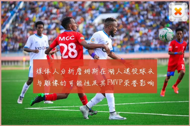 媒体人分析詹姆斯在湖人退役球衣与雕像的可能性及其FMVP荣誉影响