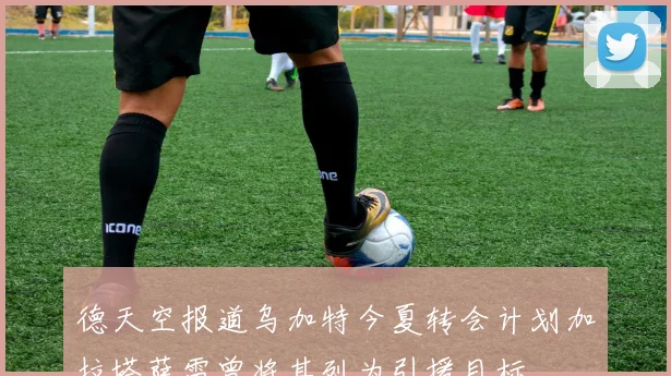 德天空报道乌加特今夏转会计划加拉塔萨雷曾将其列为引援目标