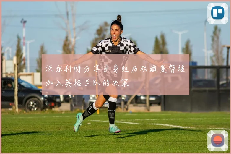 沃尔科特分享亲身经历劝道曼暂缓加入英格兰队的决策