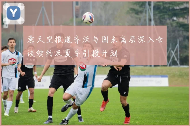 意天空报道齐沃与国米高层深入会谈续约及夏季引援计划