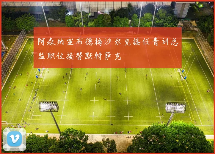 阿森纳宣布德梅沙尔克接任青训总监职位接替默特萨克