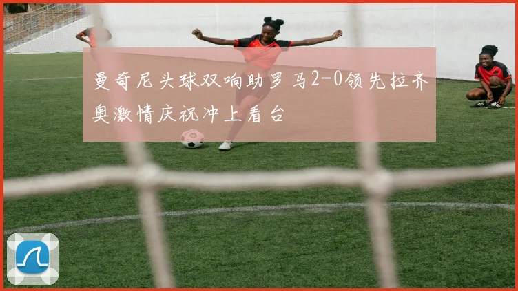 曼奇尼头球双响助罗马2-0领先拉齐奥激情庆祝冲上看台