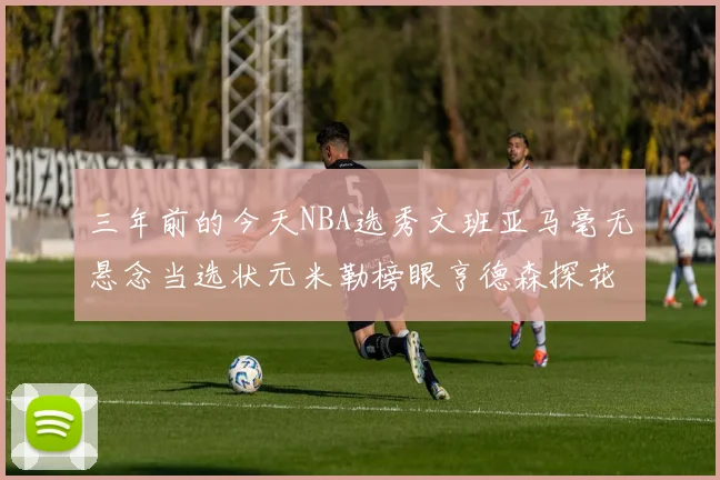 三年前的今天NBA选秀文班亚马毫无悬念当选状元米勒榜眼亨德森探花成就传奇时刻