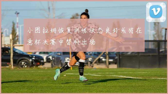 小图拉姆恢复训练状态良好或将在意杯决赛中替补出场