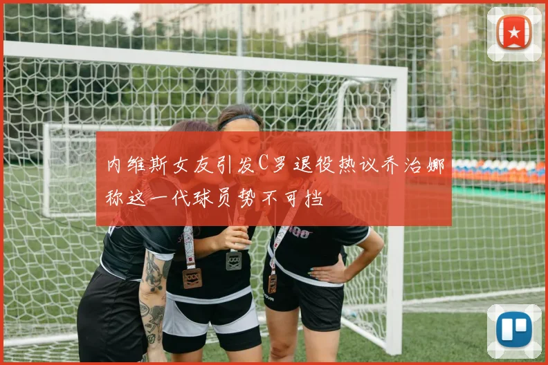 内维斯女友引发C罗退役热议乔治娜称这一代球员势不可挡