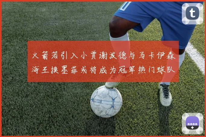 火箭若引入小贾谢泼德与马卡伊森海王换墨菲或将成为冠军热门球队
